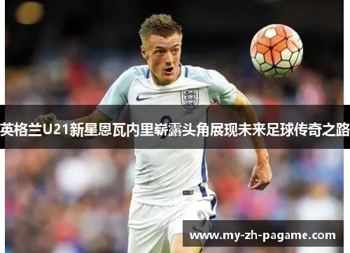 英格兰U21新星恩瓦内里崭露头角展现未来足球传奇之路