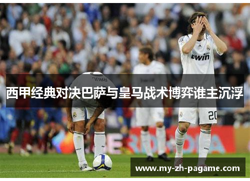 西甲经典对决巴萨与皇马战术博弈谁主沉浮