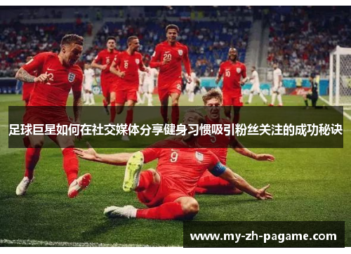 足球巨星如何在社交媒体分享健身习惯吸引粉丝关注的成功秘诀